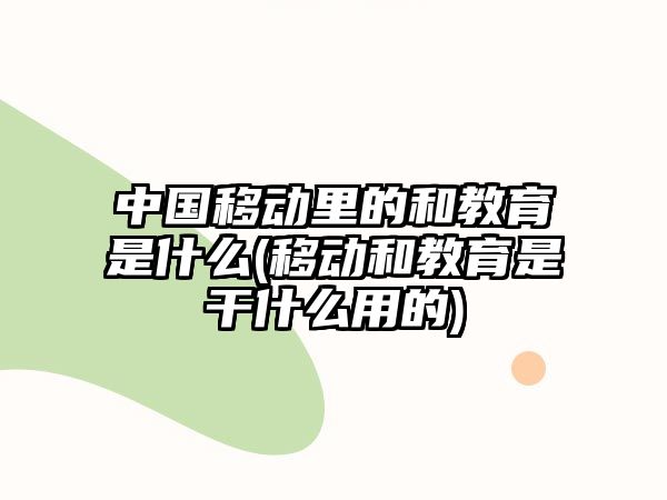 中國移動(dòng)里的和教育是什么(移動(dòng)和教育是干什么用的)