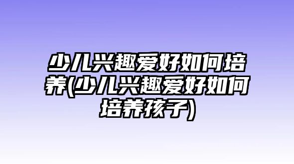 少兒興趣愛好如何培養(yǎng)(少兒興趣愛好如何培養(yǎng)孩子)