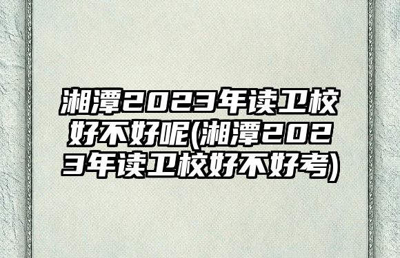 湘潭2023年讀衛(wèi)校好不好呢(湘潭2023年讀衛(wèi)校好不好考)