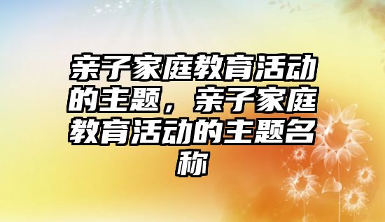 親子家庭教育活動的主題，親子家庭教育活動的主題名稱