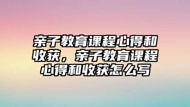 親子教育課程心得和收獲，親子教育課程心得和收獲怎么寫