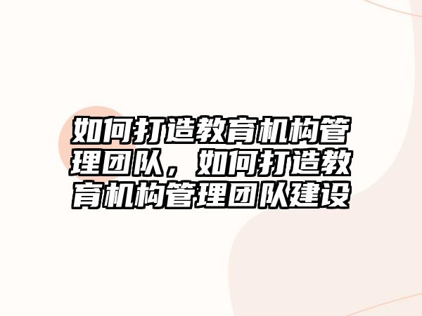 如何打造教育機構(gòu)管理團隊，如何打造教育機構(gòu)管理團隊建設(shè)