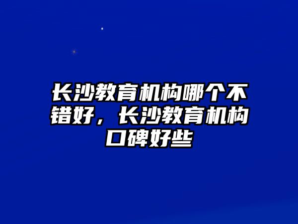 長沙教育機構(gòu)哪個不錯好，長沙教育機構(gòu)口碑好些