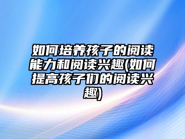 如何培養(yǎng)孩子的閱讀能力和閱讀興趣(如何提高孩子們的閱讀興趣)