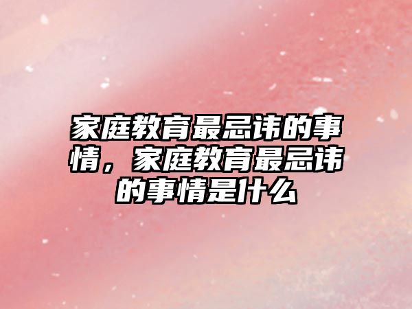 家庭教育最忌諱的事情，家庭教育最忌諱的事情是什么