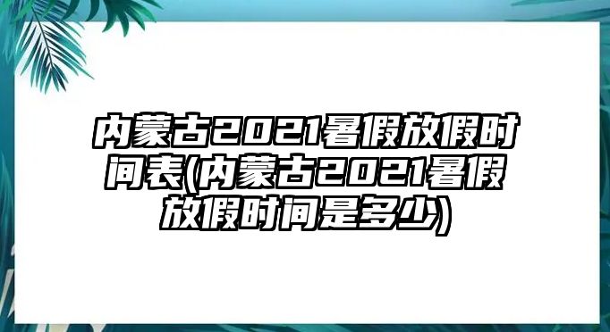 內(nèi)蒙古2021暑假放假時(shí)間表(內(nèi)蒙古2021暑假放假時(shí)間是多少)