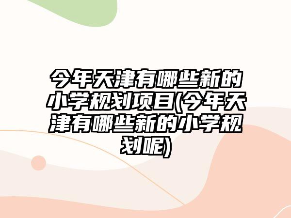 今年天津有哪些新的小學(xué)規(guī)劃項(xiàng)目(今年天津有哪些新的小學(xué)規(guī)劃呢)