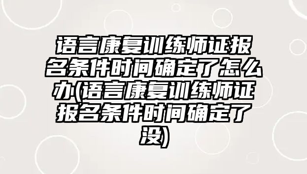 語言康復訓練師證報名條件時間確定了怎么辦(語言康復訓練師證報名條件時間確定了沒)