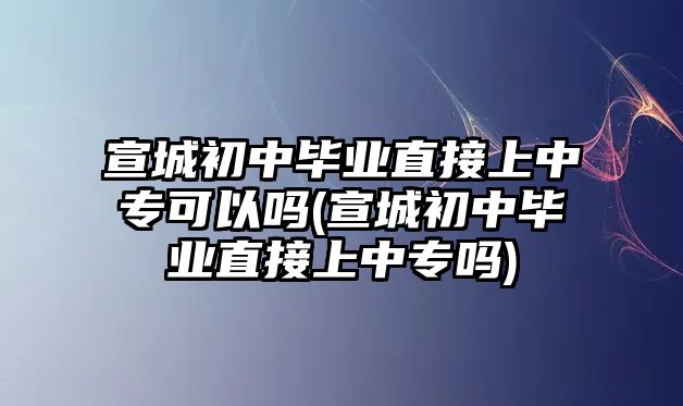 宣城初中畢業(yè)直接上中專可以嗎(宣城初中畢業(yè)直接上中專嗎)