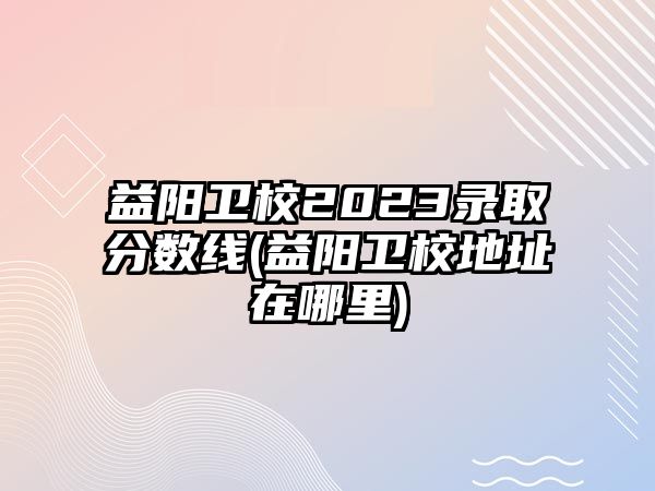 益陽衛(wèi)校2023錄取分數(shù)線(益陽衛(wèi)校地址在哪里)