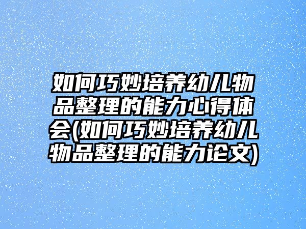 如何巧妙培養(yǎng)幼兒物品整理的能力心得體會(如何巧妙培養(yǎng)幼兒物品整理的能力論文)