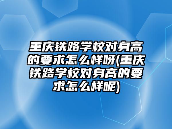 重慶鐵路學校對身高的要求怎么樣呀(重慶鐵路學校對身高的要求怎么樣呢)