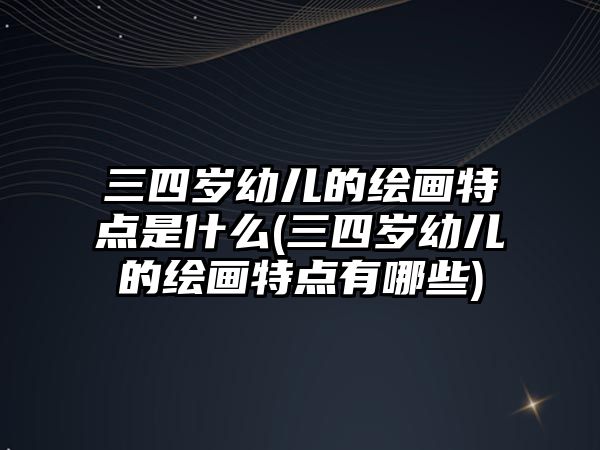 三四歲幼兒的繪畫特點(diǎn)是什么(三四歲幼兒的繪畫特點(diǎn)有哪些)