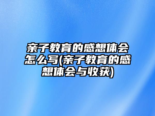 親子教育的感想體會怎么寫(親子教育的感想體會與收獲)