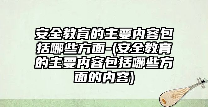 安全教育的主要內容包括哪些方面-(安全教育的主要內容包括哪些方面的內容)