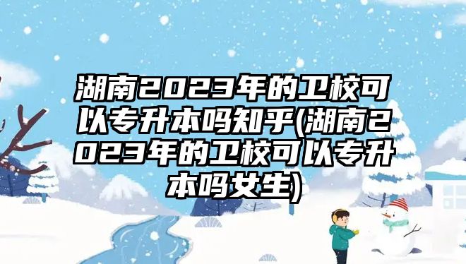 湖南2023年的衛(wèi)校可以專升本嗎知乎(湖南2023年的衛(wèi)校可以專升本嗎女生)