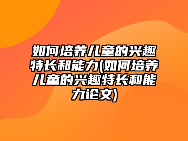 如何培養(yǎng)兒童的興趣特長和能力(如何培養(yǎng)兒童的興趣特長和能力論文)