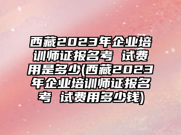 西藏2023年企業(yè)培訓(xùn)師證報(bào)名考 試費(fèi)用是多少(西藏2023年企業(yè)培訓(xùn)師證報(bào)名考 試費(fèi)用多少錢)