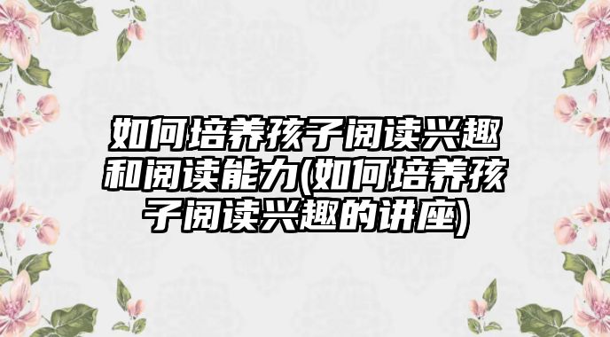 如何培養(yǎng)孩子閱讀興趣和閱讀能力(如何培養(yǎng)孩子閱讀興趣的講座)