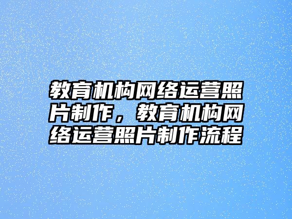 教育機構(gòu)網(wǎng)絡(luò)運營照片制作，教育機構(gòu)網(wǎng)絡(luò)運營照片制作流程