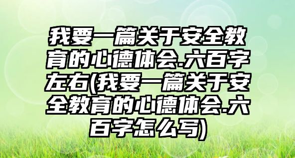 我要一篇關于安全教育的心德體會.六百字左右(我要一篇關于安全教育的心德體會.六百字怎么寫)