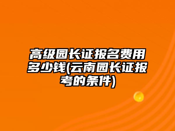 高級(jí)園長證報(bào)名費(fèi)用多少錢(云南園長證報(bào)考的條件)