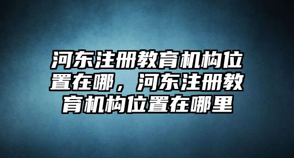 河?xùn)|注冊(cè)教育機(jī)構(gòu)位置在哪，河?xùn)|注冊(cè)教育機(jī)構(gòu)位置在哪里