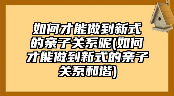 如何才能做到新式的親子關(guān)系呢(如何才能做到新式的親子關(guān)系和諧)