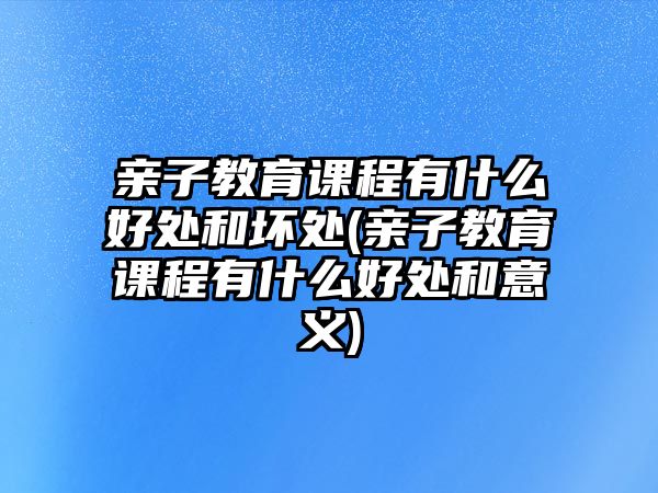 親子教育課程有什么好處和壞處(親子教育課程有什么好處和意義)