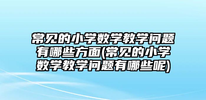 常見的小學(xué)數(shù)學(xué)教學(xué)問題有哪些方面(常見的小學(xué)數(shù)學(xué)教學(xué)問題有哪些呢)