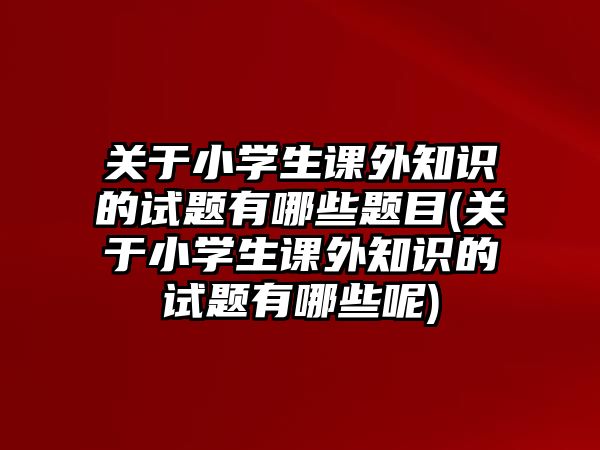 關(guān)于小學(xué)生課外知識的試題有哪些題目(關(guān)于小學(xué)生課外知識的試題有哪些呢)