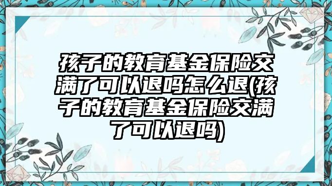 孩子的教育基金保險(xiǎn)交滿了可以退嗎怎么退(孩子的教育基金保險(xiǎn)交滿了可以退嗎)