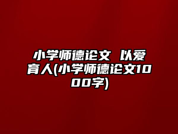 小學師德論文 以愛育人(小學師德論文1000字)