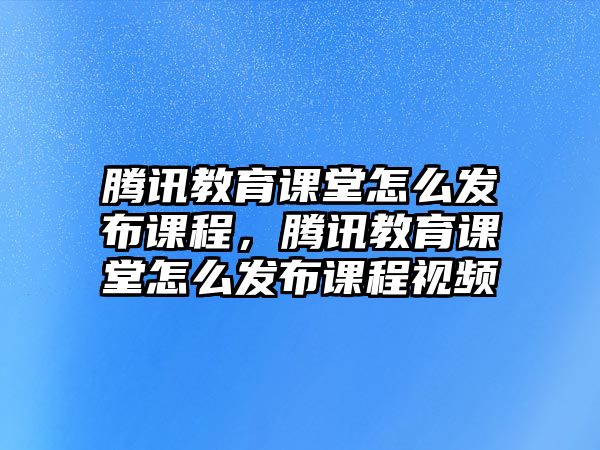 騰訊教育課堂怎么發(fā)布課程，騰訊教育課堂怎么發(fā)布課程視頻