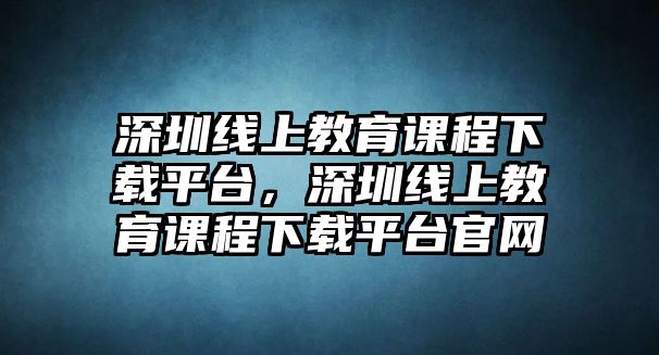 深圳線上教育課程下載平臺，深圳線上教育課程下載平臺官網(wǎng)