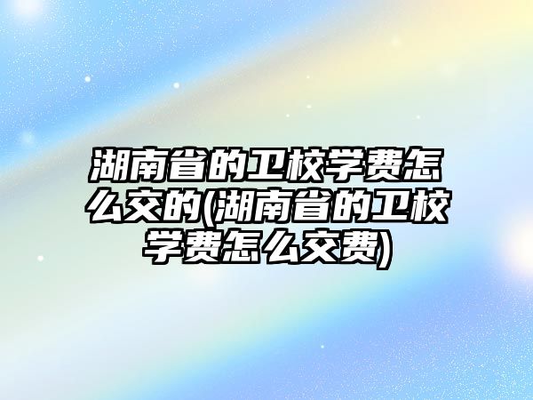 湖南省的衛(wèi)校學費怎么交的(湖南省的衛(wèi)校學費怎么交費)