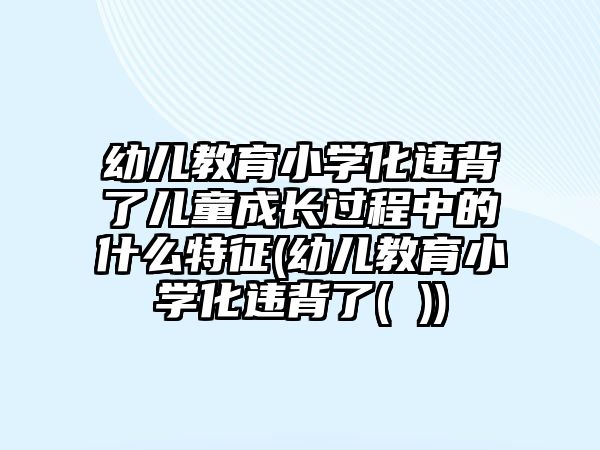 幼兒教育小學(xué)化違背了兒童成長過程中的什么特征(幼兒教育小學(xué)化違背了( ))