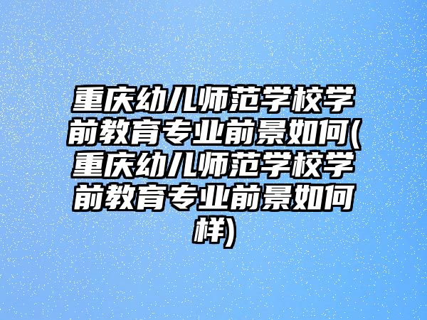 重慶幼兒師范學校學前教育專業(yè)前景如何(重慶幼兒師范學校學前教育專業(yè)前景如何樣)