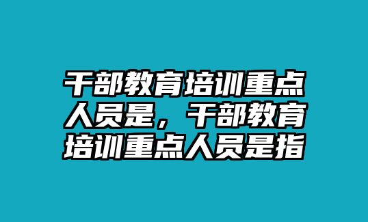 干部教育培訓(xùn)重點人員是，干部教育培訓(xùn)重點人員是指