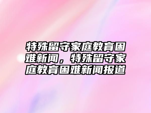 特殊留守家庭教育困難新聞，特殊留守家庭教育困難新聞報道