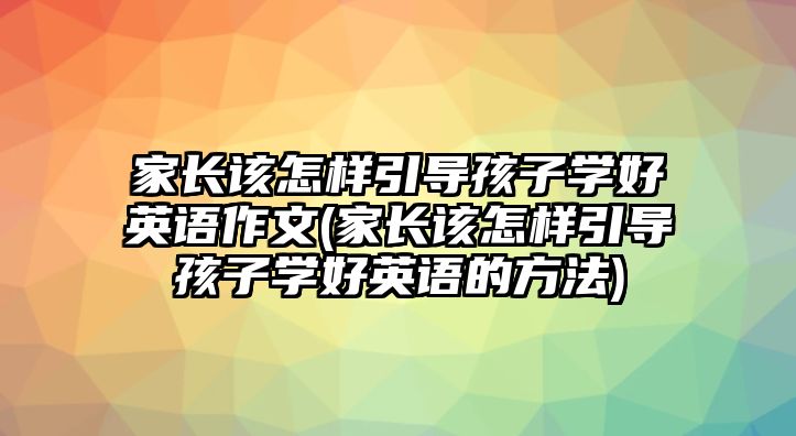 家長該怎樣引導(dǎo)孩子學(xué)好英語作文(家長該怎樣引導(dǎo)孩子學(xué)好英語的方法)