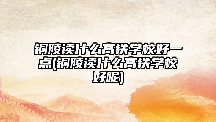 銅陵讀什么高鐵學校好一點(銅陵讀什么高鐵學校好呢)