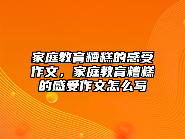 家庭教育糟糕的感受作文，家庭教育糟糕的感受作文怎么寫