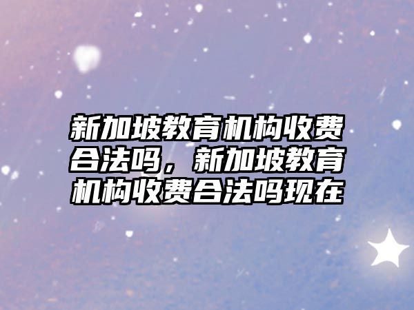 新加坡教育機構收費合法嗎，新加坡教育機構收費合法嗎現在