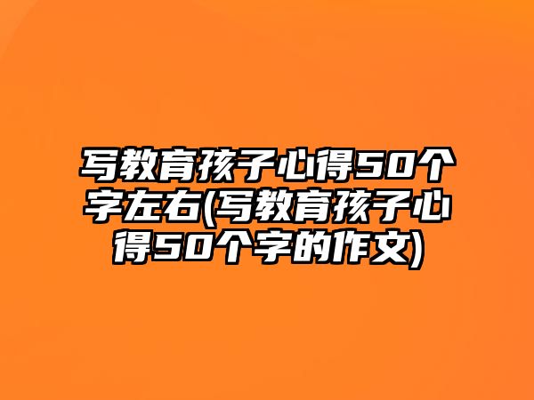 寫教育孩子心得50個字左右(寫教育孩子心得50個字的作文)