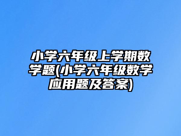 小學(xué)六年級(jí)上學(xué)期數(shù)學(xué)題(小學(xué)六年級(jí)數(shù)學(xué)應(yīng)用題及答案)