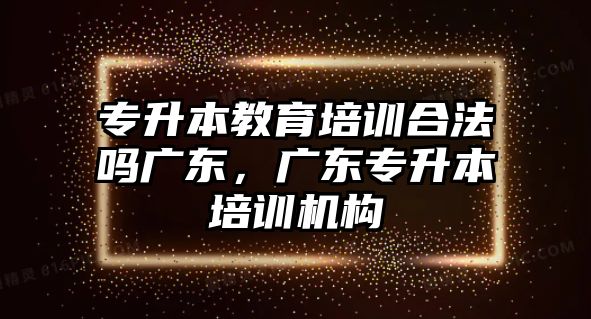 專升本教育培訓合法嗎廣東，廣東專升本培訓機構(gòu)