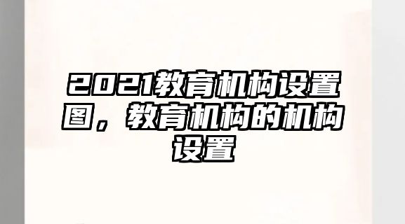 2021教育機(jī)構(gòu)設(shè)置圖，教育機(jī)構(gòu)的機(jī)構(gòu)設(shè)置