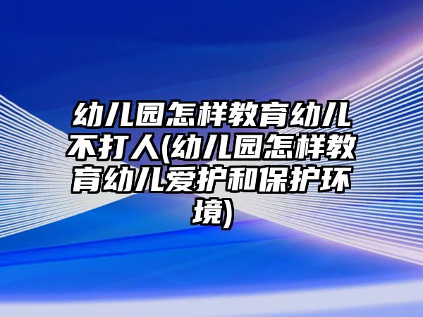 幼兒園怎樣教育幼兒不打人(幼兒園怎樣教育幼兒愛護(hù)和保護(hù)環(huán)境)