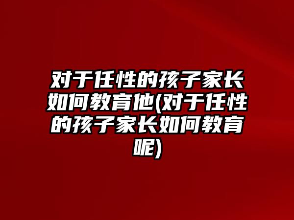 對于任性的孩子家長如何教育他(對于任性的孩子家長如何教育呢)